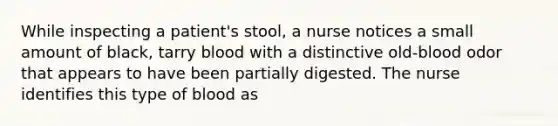 While inspecting a patient's stool, a nurse notices a small amount of black, tarry blood with a distinctive old-blood odor that appears to have been partially digested. The nurse identifies this type of blood as