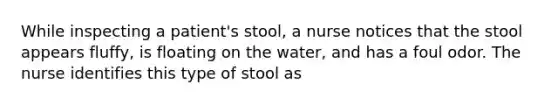 While inspecting a patient's stool, a nurse notices that the stool appears fluffy, is floating on the water, and has a foul odor. The nurse identifies this type of stool as