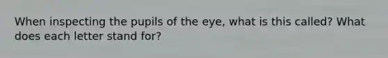 When inspecting the pupils of the eye, what is this called? What does each letter stand for?