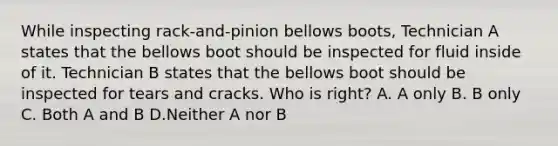 While inspecting rack-and-pinion bellows boots, Technician A states that the bellows boot should be inspected for fluid inside of it. Technician B states that the bellows boot should be inspected for tears and cracks. Who is right? A. A only B. B only C. Both A and B D.Neither A nor B