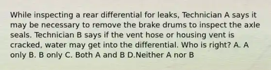 While inspecting a rear differential for leaks, Technician A says it may be necessary to remove the brake drums to inspect the axle seals. Technician B says if the vent hose or housing vent is cracked, water may get into the differential. Who is right? A. A only B. B only C. Both A and B D.Neither A nor B