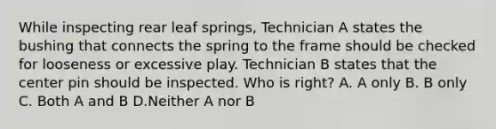 While inspecting rear leaf springs, Technician A states the bushing that connects the spring to the frame should be checked for looseness or excessive play. Technician B states that the center pin should be inspected. Who is right? A. A only B. B only C. Both A and B D.Neither A nor B