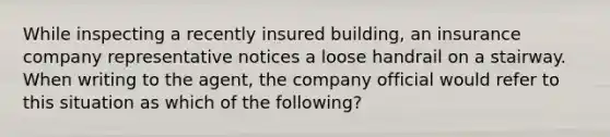 While inspecting a recently insured building, an insurance company representative notices a loose handrail on a stairway. When writing to the agent, the company official would refer to this situation as which of the following?