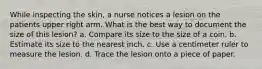 While inspecting the skin, a nurse notices a lesion on the patients upper right arm. What is the best way to document the size of this lesion? a. Compare its size to the size of a coin. b. Estimate its size to the nearest inch. c. Use a centimeter ruler to measure the lesion. d. Trace the lesion onto a piece of paper.