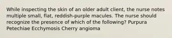 While inspecting the skin of an older adult client, the nurse notes multiple small, flat, reddish-purple macules. The nurse should recognize the presence of which of the following? Purpura Petechiae Ecchymosis Cherry angioma