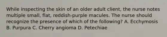 While inspecting the skin of an older adult client, the nurse notes multiple small, flat, reddish-purple macules. The nurse should recognize the presence of which of the following? A. Ecchymosis B. Purpura C. Cherry angioma D. Petechiae