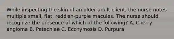 While inspecting the skin of an older adult client, the nurse notes multiple small, flat, reddish-purple macules. The nurse should recognize the presence of which of the following? A. Cherry angioma B. Petechiae C. Ecchymosis D. Purpura