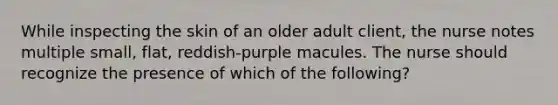 While inspecting the skin of an older adult client, the nurse notes multiple small, flat, reddish-purple macules. The nurse should recognize the presence of which of the following?