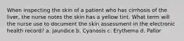 When inspecting the skin of a patient who has cirrhosis of the liver, the nurse notes the skin has a yellow tint. What term will the nurse use to document the skin assessment in the electronic health record? a. Jaundice b. Cyanosis c. Erythema d. Pallor