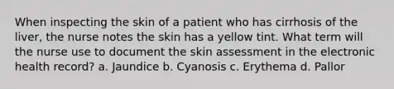 When inspecting the skin of a patient who has cirrhosis of the liver, the nurse notes the skin has a yellow tint. What term will the nurse use to document the skin assessment in the electronic health record? a. Jaundice b. Cyanosis c. Erythema d. Pallor