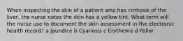 When inspecting the skin of a patient who has cirrhosis of the liver, the nurse notes the skin has a yellow tint. What term will the nurse use to document the skin assessment in the electronic health record? a Jaundice b Cyanosis c Erythema d Pallor