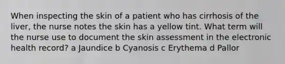 When inspecting the skin of a patient who has cirrhosis of the liver, the nurse notes the skin has a yellow tint. What term will the nurse use to document the skin assessment in the electronic health record? a Jaundice b Cyanosis c Erythema d Pallor