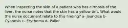 When inspecting the skin of a patient who has cirrhosis of the liver, the nurse notes that the skin has a yellow tint. What would the nurse document relate to this finding? a- Jaundice b- Cyanosis c- Erythema d- Pallor