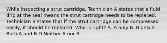 While inspecting a strut cartridge, Technician A states that a fluid drip at the seal means the strut cartridge needs to be replaced. Technician B states that if the strut cartridge can be compressed easily, it should be replaced. Who is right? A. A only B. B only C. Both A and B D.Neither A nor B