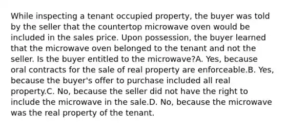 While inspecting a tenant occupied property, the buyer was told by the seller that the countertop microwave oven would be included in the sales price. Upon possession, the buyer learned that the microwave oven belonged to the tenant and not the seller. Is the buyer entitled to the microwave?A. Yes, because oral contracts for the sale of real property are enforceable.B. Yes, because the buyer's offer to purchase included all real property.C. No, because the seller did not have the right to include the microwave in the sale.D. No, because the microwave was the real property of the tenant.