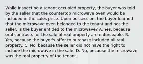 While inspecting a tenant occupied property, the buyer was told by the seller that the countertop microwave oven would be included in the sales price. Upon possession, the buyer learned that the microwave oven belonged to the tenant and not the seller. Is the buyer entitled to the microwave? A. Yes, because oral contracts for the sale of real property are enforceable. B. Yes, because the buyer's offer to purchase included all real property. C. No, because the seller did not have the right to include the microwave in the sale. D. No, because the microwave was the real property of the tenant.