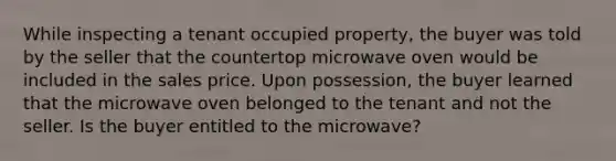 While inspecting a tenant occupied property, the buyer was told by the seller that the countertop microwave oven would be included in the sales price. Upon possession, the buyer learned that the microwave oven belonged to the tenant and not the seller. Is the buyer entitled to the microwave?