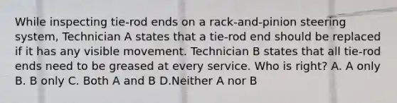 While inspecting tie-rod ends on a rack-and-pinion steering system, Technician A states that a tie-rod end should be replaced if it has any visible movement. Technician B states that all tie-rod ends need to be greased at every service. Who is right? A. A only B. B only C. Both A and B D.Neither A nor B