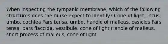 When inspecting the tympanic membrane, which of the following structures does the nurse expect to identify? Cone of light, incus, umbo, cochlea Pars tensa, umbo, handle of malleus, ossicles Pars tensa, pars flaccida, vestibule, cone of light Handle of malleus, short process of malleus, cone of light