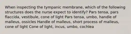 When inspecting the tympanic membrane, which of the following structures does the nurse expect to identify? Pars tensa, pars flaccida, vestibule, cone of light Pars tensa, umbo, handle of malleus, ossicles Handle of malleus, short process of malleus, cone of light Cone of light, incus, umbo, cochlea