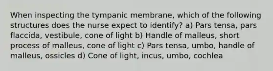 When inspecting the tympanic membrane, which of the following structures does the nurse expect to identify? a) Pars tensa, pars flaccida, vestibule, cone of light b) Handle of malleus, short process of malleus, cone of light c) Pars tensa, umbo, handle of malleus, ossicles d) Cone of light, incus, umbo, cochlea