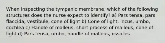 When inspecting the tympanic membrane, which of the following structures does the nurse expect to identify? a) Pars tensa, pars flaccida, vestibule, cone of light b) Cone of light, incus, umbo, cochlea c) Handle of malleus, short process of malleus, cone of light d) Pars tensa, umbo, handle of malleus, ossicles