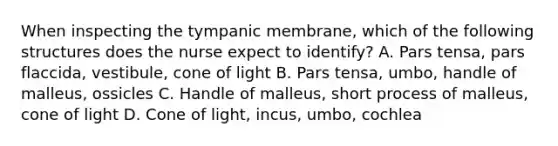 When inspecting the tympanic membrane, which of the following structures does the nurse expect to identify? A. Pars tensa, pars flaccida, vestibule, cone of light B. Pars tensa, umbo, handle of malleus, ossicles C. Handle of malleus, short process of malleus, cone of light D. Cone of light, incus, umbo, cochlea