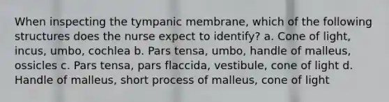 When inspecting the tympanic membrane, which of the following structures does the nurse expect to identify? a. Cone of light, incus, umbo, cochlea b. Pars tensa, umbo, handle of malleus, ossicles c. Pars tensa, pars flaccida, vestibule, cone of light d. Handle of malleus, short process of malleus, cone of light