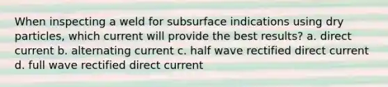 When inspecting a weld for subsurface indications using dry particles, which current will provide the best results? a. direct current b. alternating current c. half wave rectified direct current d. full wave rectified direct current