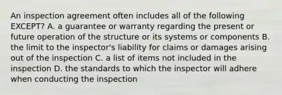 An inspection agreement often includes all of the following EXCEPT? A. a guarantee or warranty regarding the present or future operation of the structure or its systems or components B. the limit to the inspector's liability for claims or damages arising out of the inspection C. a list of items not included in the inspection D. the standards to which the inspector will adhere when conducting the inspection