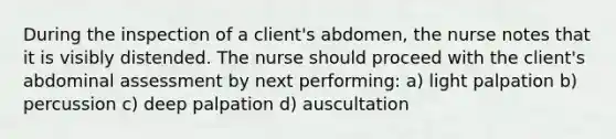 During the inspection of a client's abdomen, the nurse notes that it is visibly distended. The nurse should proceed with the client's abdominal assessment by next performing: a) light palpation b) percussion c) deep palpation d) auscultation