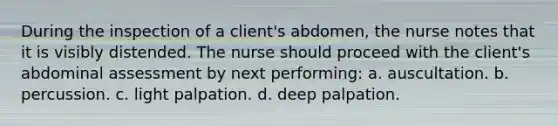 During the inspection of a client's abdomen, the nurse notes that it is visibly distended. The nurse should proceed with the client's abdominal assessment by next performing: a. auscultation. b. percussion. c. light palpation. d. deep palpation.