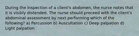 During the inspection of a client's abdomen, the nurse notes that it is visibly distended. The nurse should proceed with the client's abdominal assessment by next performing which of the following? a) Percussion b) Auscultation c) Deep palpation d) Light palpation