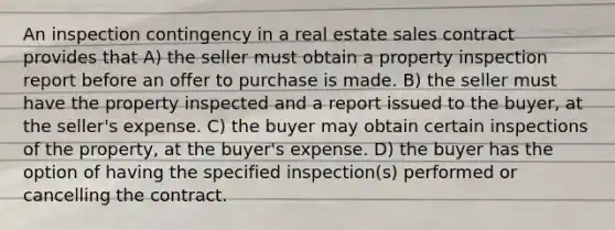 An inspection contingency in a real estate sales contract provides that A) the seller must obtain a property inspection report before an offer to purchase is made. B) the seller must have the property inspected and a report issued to the buyer, at the seller's expense. C) the buyer may obtain certain inspections of the property, at the buyer's expense. D) the buyer has the option of having the specified inspection(s) performed or cancelling the contract.