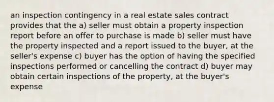 an inspection contingency in a real estate sales contract provides that the a) seller must obtain a property inspection report before an offer to purchase is made b) seller must have the property inspected and a report issued to the buyer, at the seller's expense c) buyer has the option of having the specified inspections performed or cancelling the contract d) buyer may obtain certain inspections of the property, at the buyer's expense