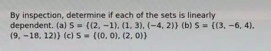 By inspection, determine if each of the sets is linearly dependent. (a) S = ((2, −1), (1, 3), (−4, 2)) (b) S = ((3, −6, 4), (9, −18, 12)) (c) S = ((0, 0), (2, 0))