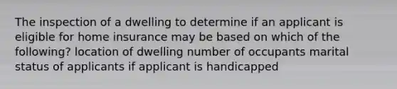 The inspection of a dwelling to determine if an applicant is eligible for home insurance may be based on which of the following? location of dwelling number of occupants marital status of applicants if applicant is handicapped