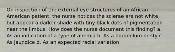 On inspection of the external eye structures of an African American patient, the nurse notices the sclerae are not white, but appear a darker shade with tiny black dots of pigmentation near the limbus. How does the nurse document this finding? a. As an indication of a type of anemia b. As a hordeolum or sty c. As jaundice d. As an expected racial variation