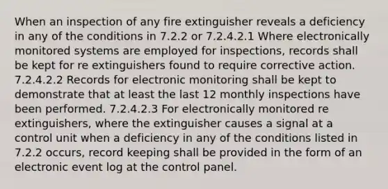 When an inspection of any fire extinguisher reveals a deficiency in any of the conditions in 7.2.2 or 7.2.4.2.1 Where electronically monitored systems are employed for inspections, records shall be kept for re extinguishers found to require corrective action. 7.2.4.2.2 Records for electronic monitoring shall be kept to demonstrate that at least the last 12 monthly inspections have been performed. 7.2.4.2.3 For electronically monitored re extinguishers, where the extinguisher causes a signal at a control unit when a deficiency in any of the conditions listed in 7.2.2 occurs, record keeping shall be provided in the form of an electronic event log at the control panel.