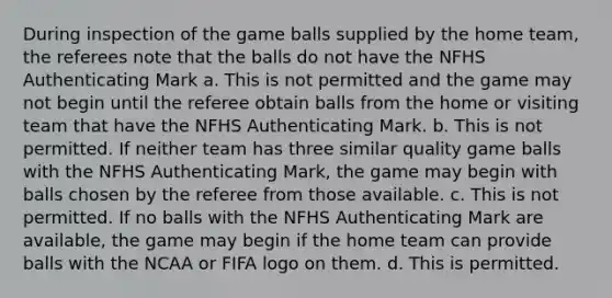 During inspection of the game balls supplied by the home team, the referees note that the balls do not have the NFHS Authenticating Mark a. This is not permitted and the game may not begin until the referee obtain balls from the home or visiting team that have the NFHS Authenticating Mark. b. This is not permitted. If neither team has three similar quality game balls with the NFHS Authenticating Mark, the game may begin with balls chosen by the referee from those available. c. This is not permitted. If no balls with the NFHS Authenticating Mark are available, the game may begin if the home team can provide balls with the NCAA or FIFA logo on them. d. This is permitted.