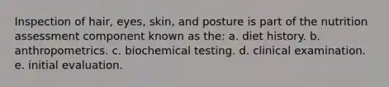 Inspection of hair, eyes, skin, and posture is part of the nutrition assessment component known as the: a. diet history. b. anthropometrics. c. biochemical testing. d. clinical examination. e. initial evaluation.