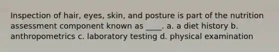 ​Inspection of hair, eyes, skin, and posture is part of the nutrition assessment component known as ____. a. ​a diet history b. ​anthropometrics c. ​laboratory testing d. ​physical examination