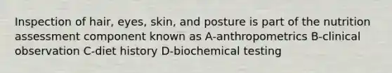 Inspection of hair, eyes, skin, and posture is part of the nutrition assessment component known as A-anthropometrics B-clinical observation C-diet history D-biochemical testing