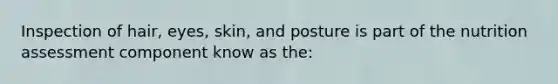 Inspection of hair, eyes, skin, and posture is part of the nutrition assessment component know as the:
