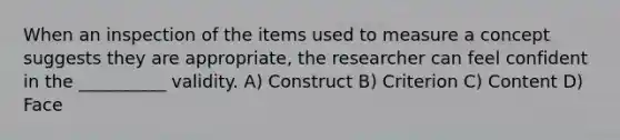 When an inspection of the items used to measure a concept suggests they are appropriate, the researcher can feel confident in the __________ validity. A) Construct B) Criterion C) Content D) Face