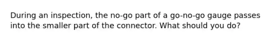 During an inspection, the no-go part of a go-no-go gauge passes into the smaller part of the connector. What should you do?