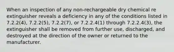 When an inspection of any non-rechargeable dry chemical re extinguisher reveals a deficiency in any of the conditions listed in 7.2.2(4), 7.2.2(5), 7.2.2(7), or 7.2.2.4(1) through 7.2.2.4(3), the extinguisher shall be removed from further use, discharged, and destroyed at the direction of the owner or returned to the manufacturer.