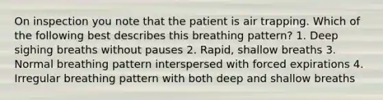 On inspection you note that the patient is air trapping. Which of the following best describes this breathing pattern? 1. Deep sighing breaths without pauses 2. Rapid, shallow breaths 3. Normal breathing pattern interspersed with forced expirations 4. Irregular breathing pattern with both deep and shallow breaths