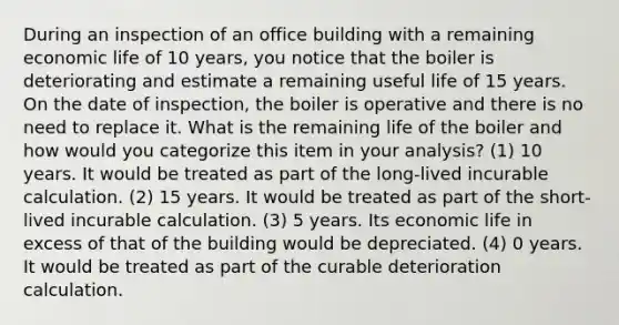 During an inspection of an office building with a remaining economic life of 10 years, you notice that the boiler is deteriorating and estimate a remaining useful life of 15 years. On the date of inspection, the boiler is operative and there is no need to replace it. What is the remaining life of the boiler and how would you categorize this item in your analysis? (1) 10 years. It would be treated as part of the long-lived incurable calculation. (2) 15 years. It would be treated as part of the short-lived incurable calculation. (3) 5 years. Its economic life in excess of that of the building would be depreciated. (4) 0 years. It would be treated as part of the curable deterioration calculation.