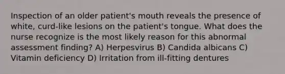 Inspection of an older patient's mouth reveals the presence of white, curd-like lesions on the patient's tongue. What does the nurse recognize is the most likely reason for this abnormal assessment finding? A) Herpesvirus B) Candida albicans C) Vitamin deficiency D) Irritation from ill-fitting dentures